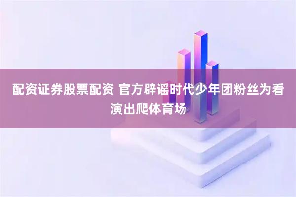 配资证券股票配资 官方辟谣时代少年团粉丝为看演出爬体育场