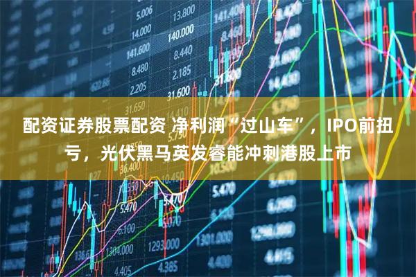 配资证券股票配资 净利润“过山车”，IPO前扭亏，光伏黑马英发睿能冲刺港股上市