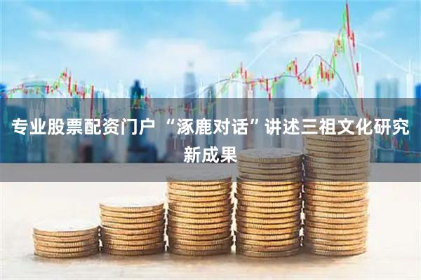 专业股票配资门户 “涿鹿对话”讲述三祖文化研究新成果