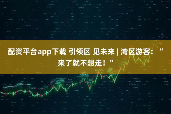 配资平台app下载 引领区 见未来 | 湾区游客：“来了就不想走！”