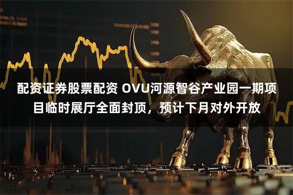 配资证券股票配资 OVU河源智谷产业园一期项目临时展厅全面封顶，预计下月对外开放