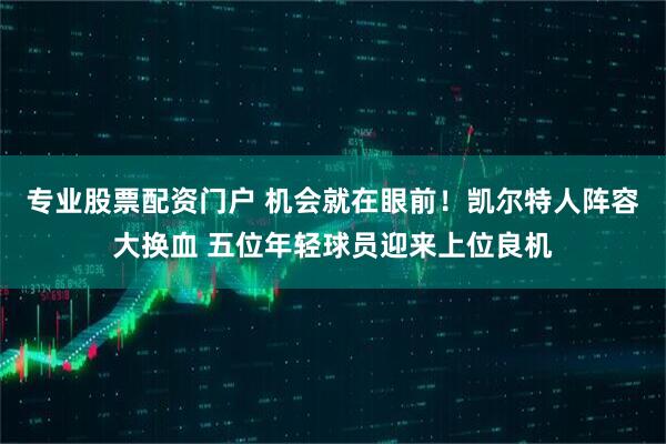 专业股票配资门户 机会就在眼前！凯尔特人阵容大换血 五位年轻球员迎来上位良机