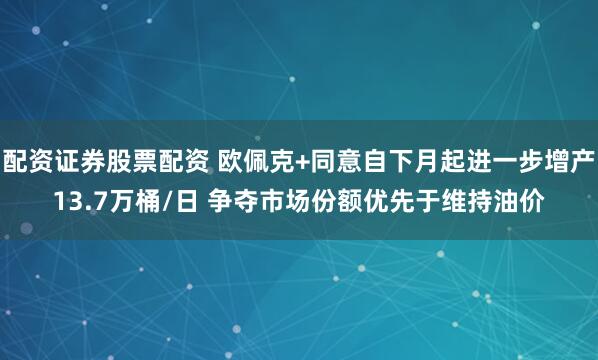 配资证券股票配资 欧佩克+同意自下月起进一步增产13.7万桶/日 争夺市场份额优先于维持油价