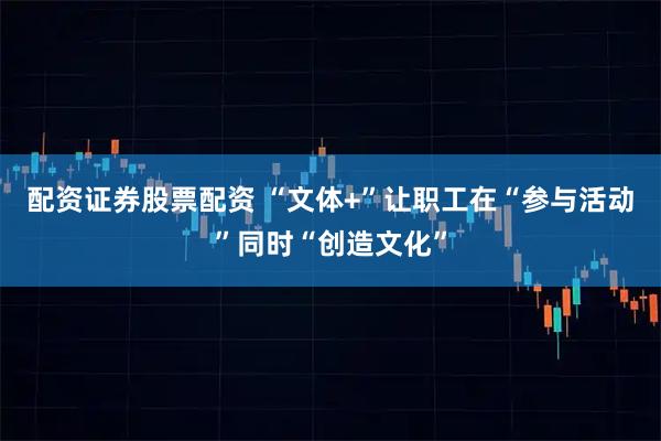 配资证券股票配资 “文体+”让职工在“参与活动”同时“创造文化”
