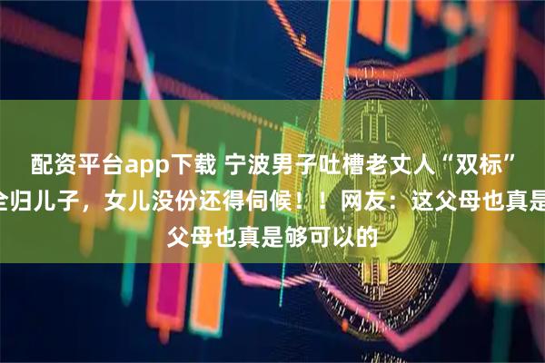 配资平台app下载 宁波男子吐槽老丈人“双标”：5套房全归儿子，女儿没份还得伺候！！网友：这父母也真是够可以的