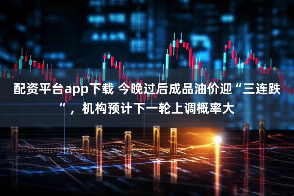 配资平台app下载 今晚过后成品油价迎“三连跌”，机构预计下一轮上调概率大