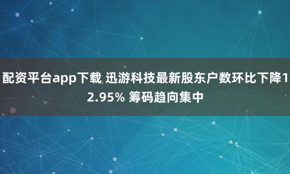 配资平台app下载 迅游科技最新股东户数环比下降12.95% 筹码趋向集中