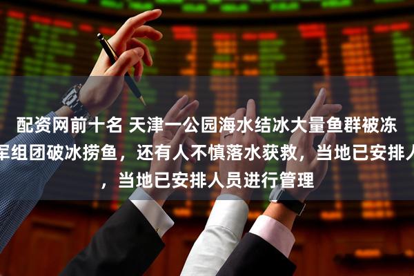配资网前十名 天津一公园海水结冰大量鱼群被冻住，捞鱼大军组团破冰捞鱼，还有人不慎落水获救，当地已安排人员进行管理
