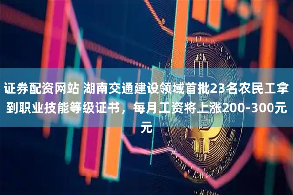 证券配资网站 湖南交通建设领域首批23名农民工拿到职业技能等级证书，每月工资将上涨200-300元