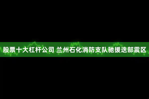 股票十大杠杆公司 兰州石化消防支队驰援迭部震区