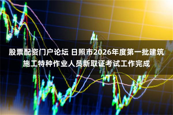 股票配资门户论坛 日照市2026年度第一批建筑施工特种作业人员新取证考试工作完成
