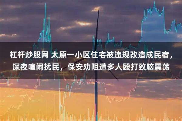 杠杆炒股网 太原一小区住宅被违规改造成民宿，深夜喧闹扰民，保安劝阻遭多人殴打致脑震荡