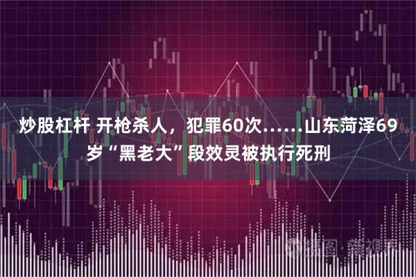 炒股杠杆 开枪杀人，犯罪60次……山东菏泽69岁“黑老大”段效灵被执行死刑