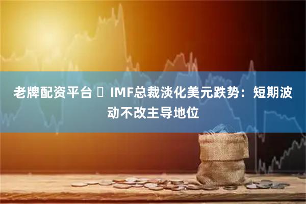 老牌配资平台 ‌IMF总裁淡化美元跌势：短期波动不改主导地位