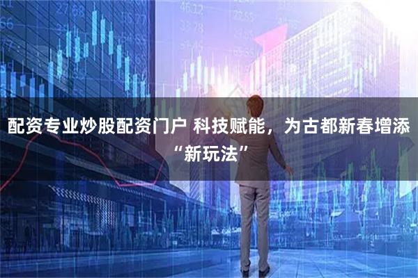 配资专业炒股配资门户 科技赋能，为古都新春增添“新玩法”