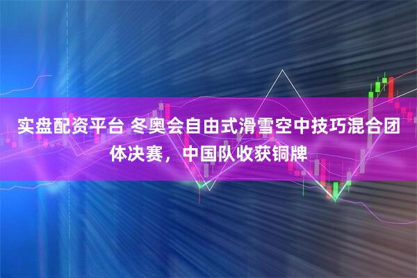 实盘配资平台 冬奥会自由式滑雪空中技巧混合团体决赛,中国队收获铜牌