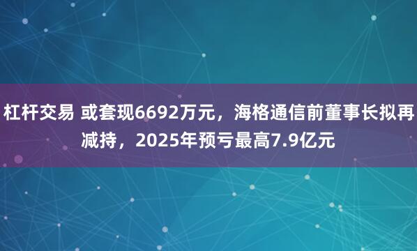 杠杆交易 或套现6692万元，海格通信前董事长拟再减持，2025年预亏最高7.9亿元