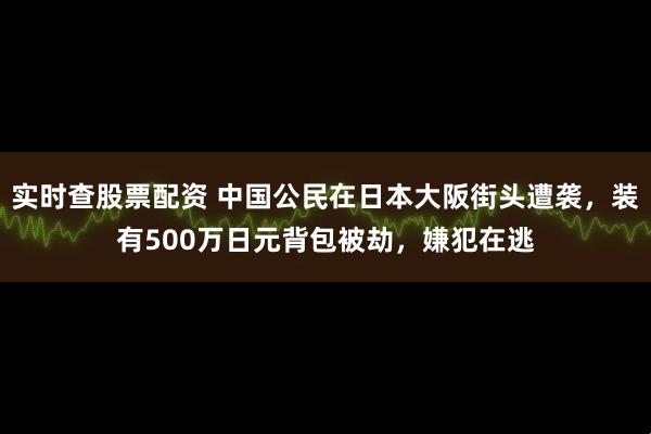 实时查股票配资 中国公民在日本大阪街头遭袭，装有500万日元背包被劫，嫌犯在逃