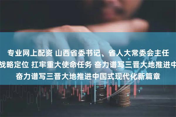 专业网上配资 山西省委书记、省人大常委会主任唐登杰：准确把握战略定位 扛牢重大使命任务 奋力谱写三晋大地推进中国式现代化新篇章