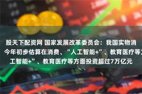 股天下配资网 国家发展改革委员会：我国实物消费量已经是世界第一，今年初步估算在消费、“人工智能+”、教育医疗等方面投资超过7万亿元