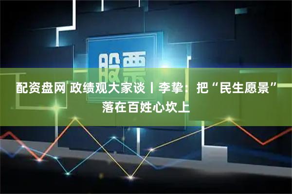 配资盘网 政绩观大家谈丨李挚:把“民生愿景”落在百姓心坎上