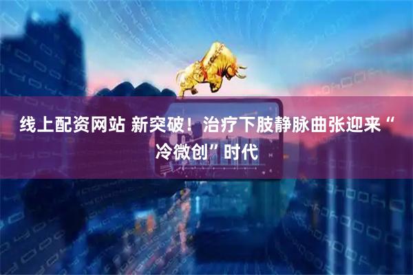 线上配资网站 新突破！治疗下肢静脉曲张迎来“冷微创”时代