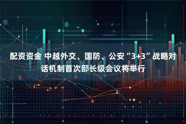 配资资金 中越外交、国防、公安“3+3”战略对话机制首次部长级会议将举行