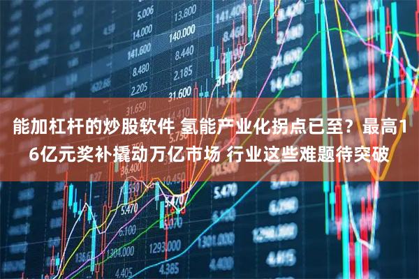 能加杠杆的炒股软件 氢能产业化拐点已至？最高16亿元奖补撬动万亿市场 行业这些难题待突破