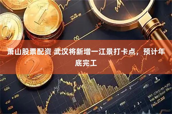 萧山股票配资 武汉将新增一江景打卡点，预计年底完工